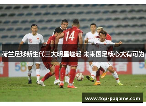 荷兰足球新生代三大明星崛起 未来国足核心大有可为