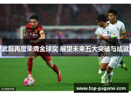 武磊再度荣膺金球奖 展望未来五大突破与成就