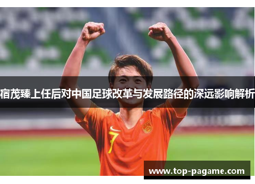 宿茂臻上任后对中国足球改革与发展路径的深远影响解析 宿茂臻上任后对中国足球改革与发展路径的深远影响解析