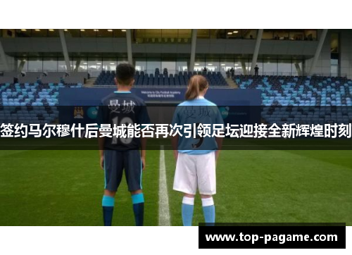 签约马尔穆什后曼城能否再次引领足坛迎接全新辉煌时刻