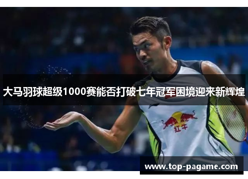 大马羽球超级1000赛能否打破七年冠军困境迎来新辉煌