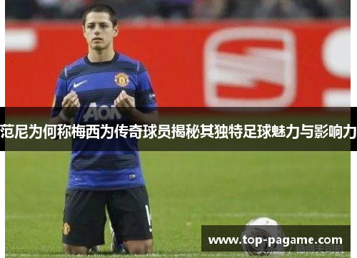 范尼为何称梅西为传奇球员揭秘其独特足球魅力与影响力 范尼为何称梅西为传奇球员揭秘其独特足球魅力与影响力