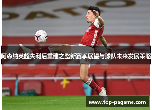阿森纳英超失利后重建之路新赛季展望与球队未来发展策略