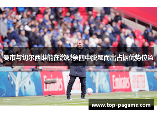 曼市与切尔西谁能在激烈争四中脱颖而出占据优势位置 曼市与切尔西谁能在激烈争四中脱颖而出占据优势位置