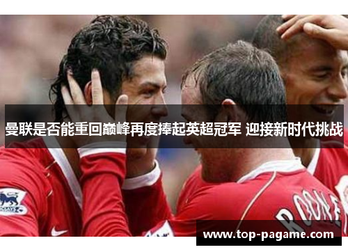 曼联是否能重回巅峰再度捧起英超冠军 迎接新时代挑战 曼联是否能重回巅峰再度捧起英超冠军 迎接新时代挑战