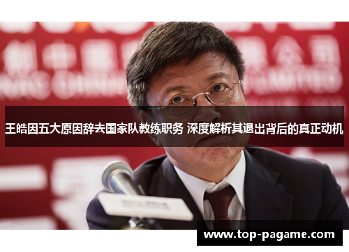 王皓因五大原因辞去国家队教练职务 深度解析其退出背后的真正动机